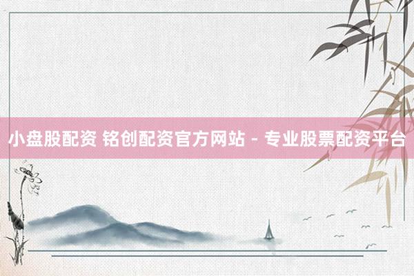 小盘股配资 铭创配资官方网站 - 专业股票配资平台