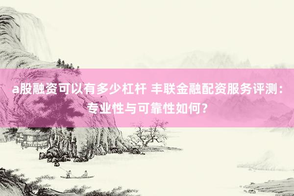 a股融资可以有多少杠杆 丰联金融配资服务评测:专业性与可靠性如何?