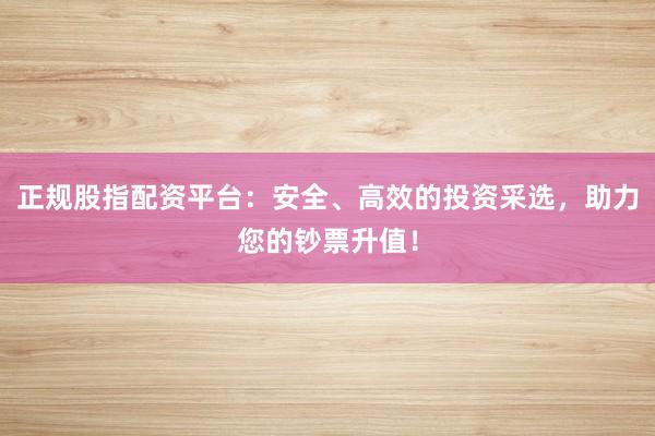 正规股指配资平台:安全、高效的投资采选,助力您的钞票升值!