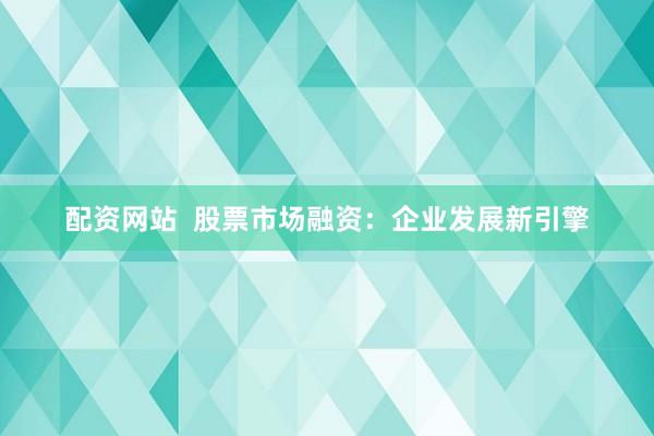 配资网站  股票市场融资：企业发展新引擎