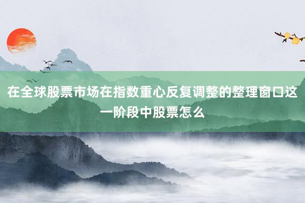 在全球股票市场在指数重心反复调整的整理窗口这一阶段中股票怎么