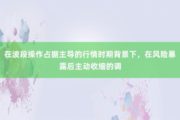 在波段操作占据主导的行情时期背景下，在风险暴露后主动收缩的调