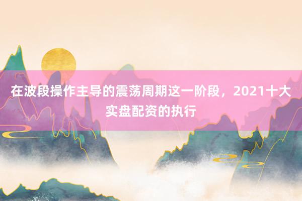 在波段操作主导的震荡周期这一阶段，2021十大实盘配资的执行
