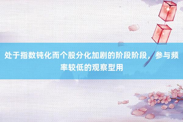 处于指数钝化而个股分化加剧的阶段阶段，参与频率较低的观察型用
