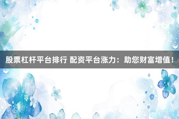 股票杠杆平台排行 配资平台涨力：助您财富增值！