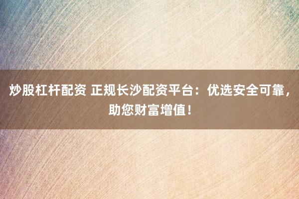 炒股杠杆配资 正规长沙配资平台：优选安全可靠，助您财富增值！