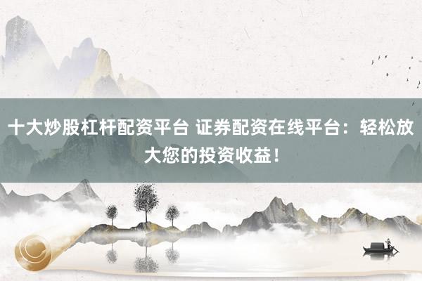 十大炒股杠杆配资平台 证券配资在线平台：轻松放大您的投资收益！