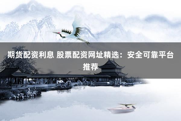 期货配资利息 股票配资网址精选：安全可靠平台推荐