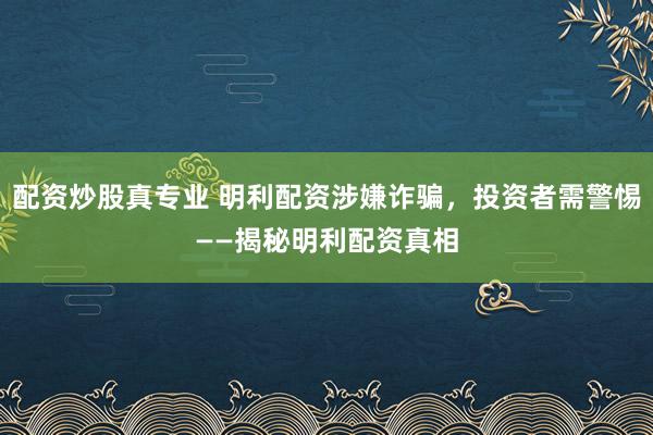 配资炒股真专业 明利配资涉嫌诈骗，投资者需警惕——揭秘明利配资真相