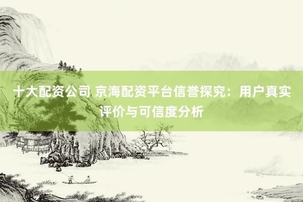 十大配资公司 京海配资平台信誉探究：用户真实评价与可信度分析