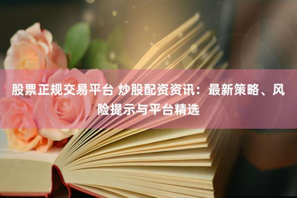 股票正规交易平台 炒股配资资讯：最新策略、风险提示与平台精选