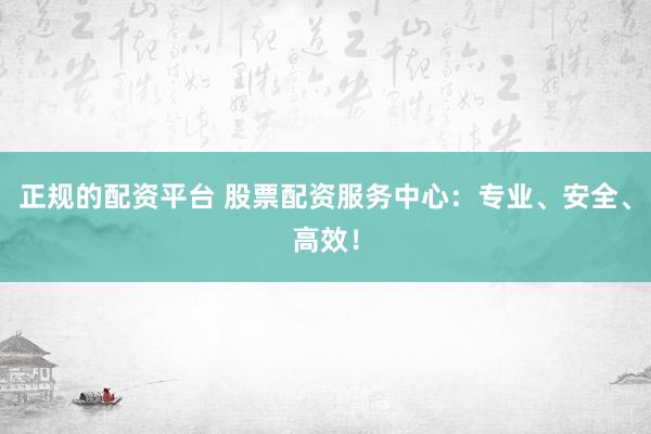 正规的配资平台 股票配资服务中心：专业、安全、高效！