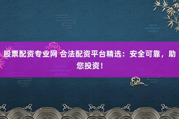 股票配资专业网 合法配资平台精选：安全可靠，助您投资！