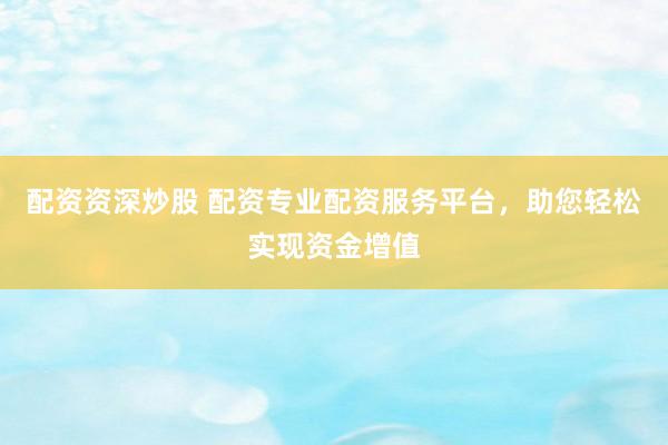配资资深炒股 配资专业配资服务平台，助您轻松实现资金增值