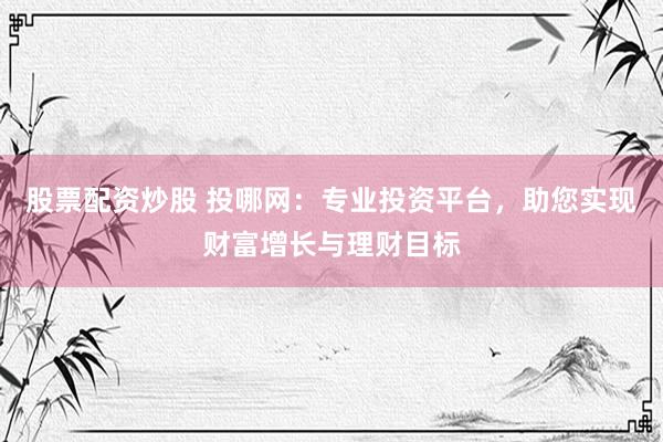 股票配资炒股 投哪网:专业投资平台,助您实现财富增长与理财目标
