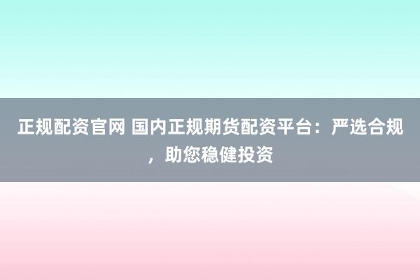 正规配资官网 国内正规期货配资平台：严选合规，助您稳健投资