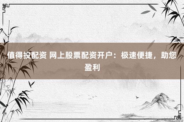 值得投配资 网上股票配资开户：极速便捷，助您盈利