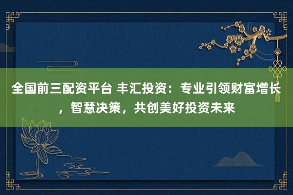 全国前三配资平台 丰汇投资：专业引领财富增长，智慧决策，共创美好投资未来