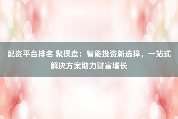 配资平台排名 聚操盘：智能投资新选择，一站式解决方案助力财富增长