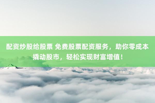 配资炒股给股票 免费股票配资服务，助你零成本撬动股市，轻松实现财富增值！