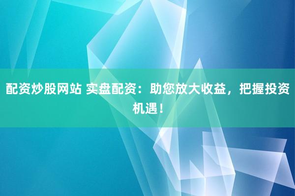 配资炒股网站 实盘配资：助您放大收益，把握投资机遇！