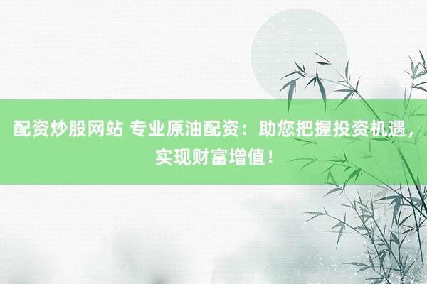 配资炒股网站 专业原油配资:助您把握投资机遇,实现财富增值!