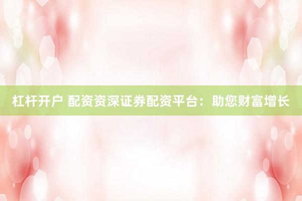 杠杆开户 配资资深证券配资平台：助您财富增长