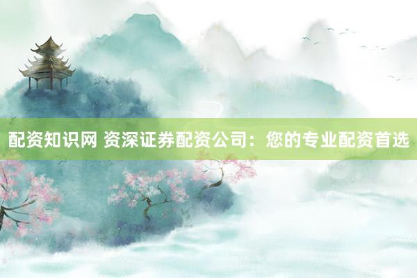 配资知识网 资深证券配资公司：您的专业配资首选