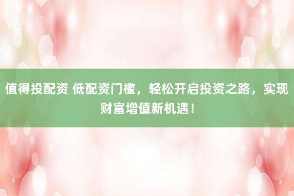 值得投配资 低配资门槛，轻松开启投资之路，实现财富增值新机遇！