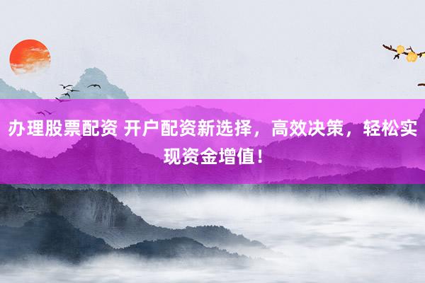 办理股票配资 开户配资新选择，高效决策，轻松实现资金增值！