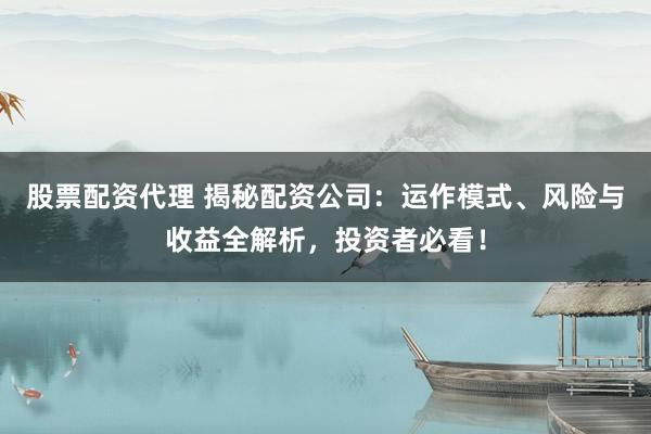 股票配资代理 揭秘配资公司：运作模式、风险与收益全解析，投资者必看！