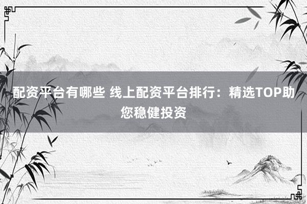 配资平台有哪些 线上配资平台排行：精选TOP助您稳健投资