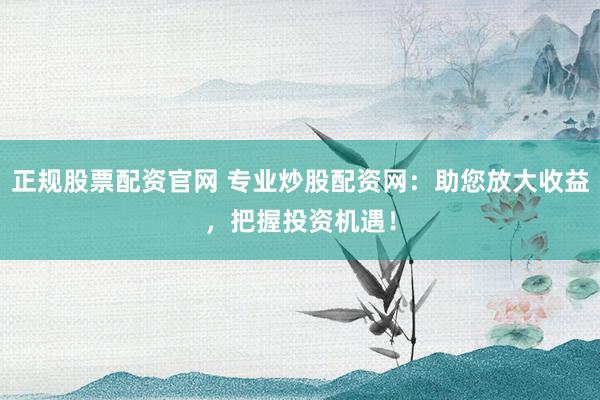 正规股票配资官网 专业炒股配资网：助您放大收益，把握投资机遇！