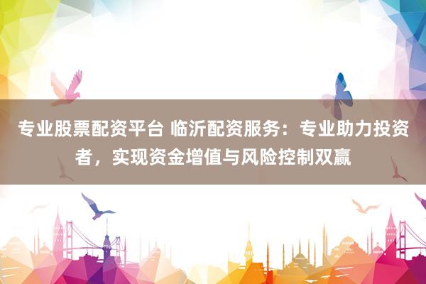 专业股票配资平台 临沂配资服务：专业助力投资者，实现资金增值与风险控制双赢