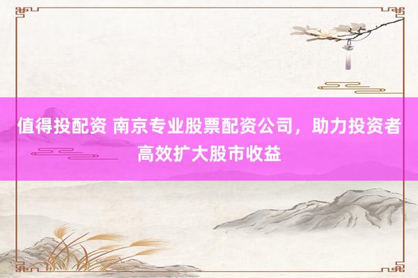 值得投配资 南京专业股票配资公司，助力投资者高效扩大股市收益