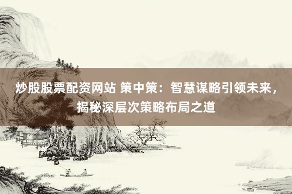 炒股股票配资网站 策中策：智慧谋略引领未来，揭秘深层次策略布局之道
