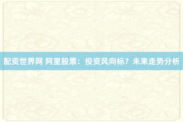 配资世界网 阿里股票：投资风向标？未来走势分析