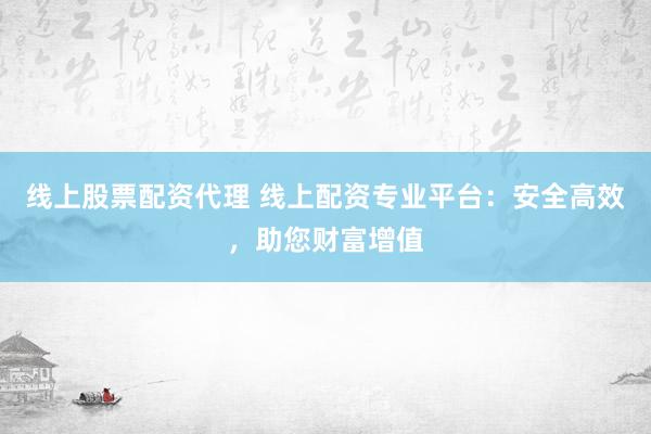 线上股票配资代理 线上配资专业平台：安全高效，助您财富增值