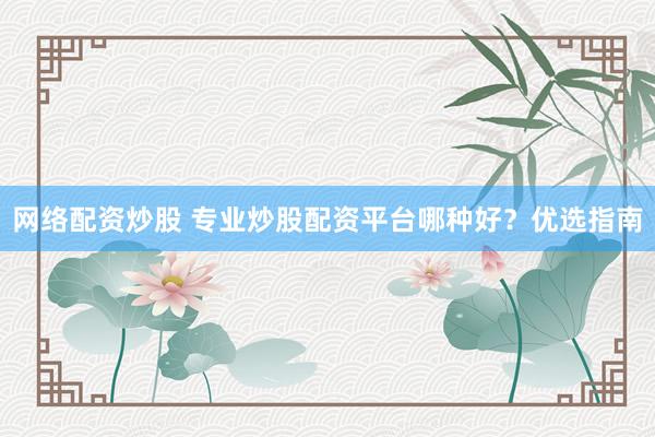 网络配资炒股 专业炒股配资平台哪种好？优选指南