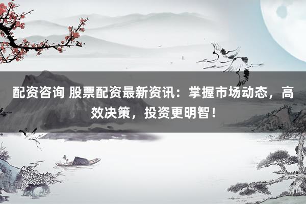 配资咨询 股票配资最新资讯：掌握市场动态，高效决策，投资更明智！