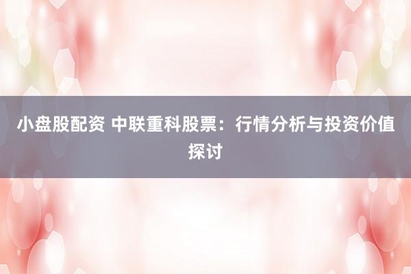 小盘股配资 中联重科股票：行情分析与投资价值探讨