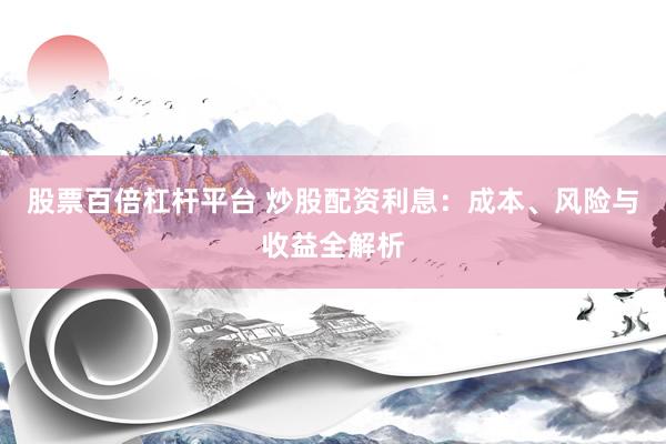 股票百倍杠杆平台 炒股配资利息：成本、风险与收益全解析