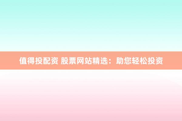 值得投配资 股票网站精选：助您轻松投资