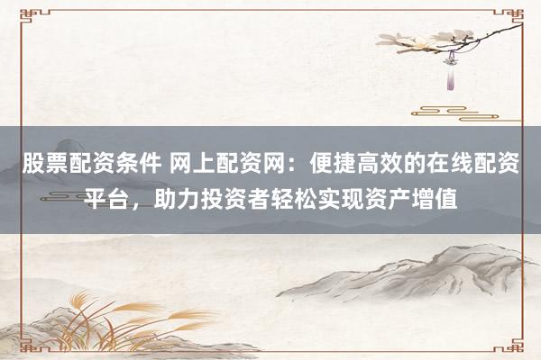 股票配资条件 网上配资网：便捷高效的在线配资平台，助力投资者轻松实现资产增值