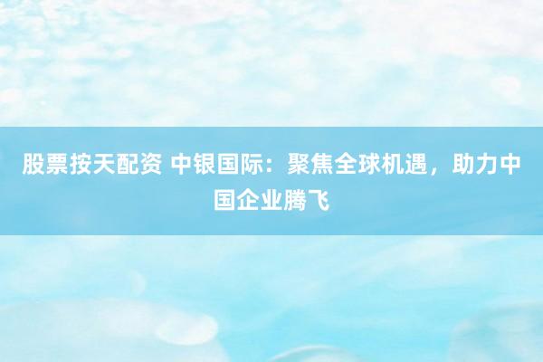 股票按天配资 中银国际:聚焦全球机遇,助力中国企业腾飞