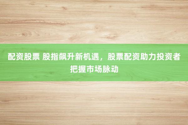 配资股票 股指飙升新机遇，股票配资助力投资者把握市场脉动