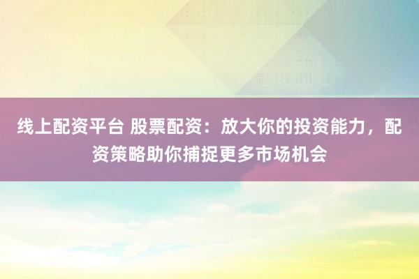 线上配资平台 股票配资：放大你的投资能力，配资策略助你捕捉更多市场机会