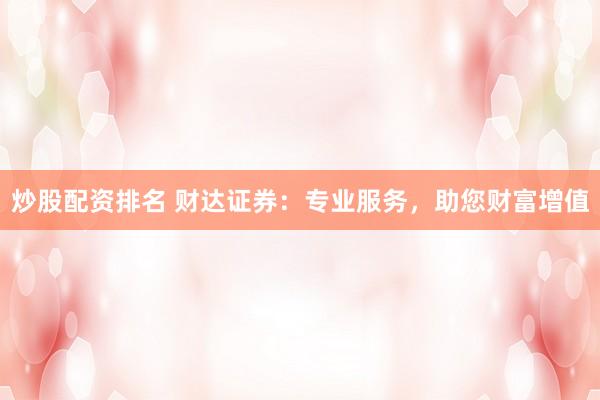 炒股配资排名 财达证券：专业服务，助您财富增值