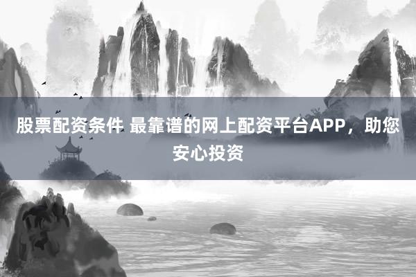 股票配资条件 最靠谱的网上配资平台APP，助您安心投资