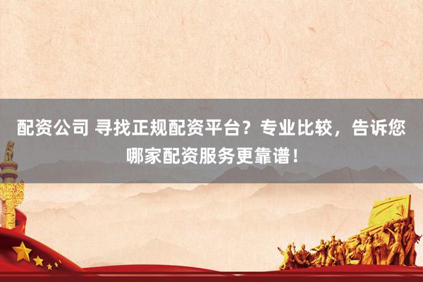 配资公司 寻找正规配资平台？专业比较，告诉您哪家配资服务更靠谱！